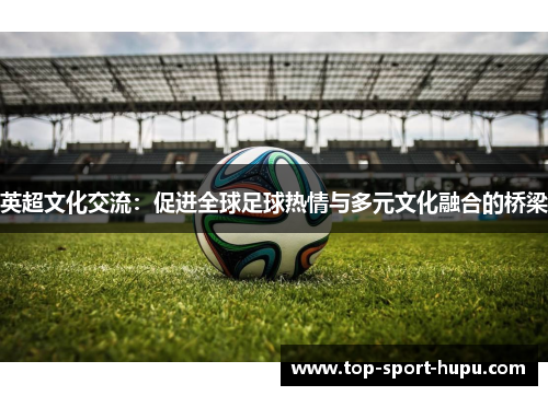 英超文化交流:促进全球足球热情与多元文化融合的桥梁 英超文化交流:促进全球足球热情与多元文化融合的桥梁