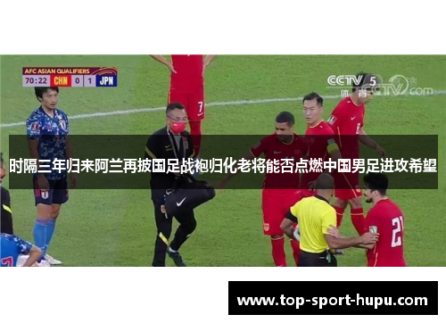 时隔三年归来阿兰再披国足战袍归化老将能否点燃中国男足进攻希望