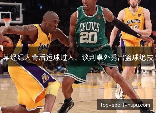 某经纪人背后运球过人，谈判桌外秀出篮球绝技